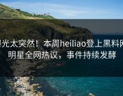 曝光太突然！本周heiliao登上黑料网，明星全网热议，事件持续发酵
