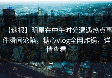 【速报】明星在中午时分遭遇热点事件瞬间沦陷，糖心vlog全网炸锅，详情查看