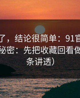 别再猜了，结论很简单：91官网越用越顺的秘密：先把收藏回看做对（一条讲透）