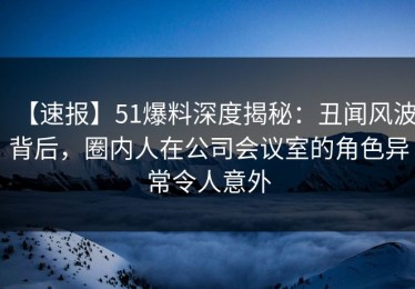 【速报】51爆料深度揭秘：丑闻风波背后，圈内人在公司会议室的角色异常令人意外
