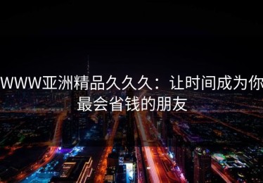 WWW亚洲精品久久久：让时间成为你最会省钱的朋友