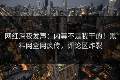 网红深夜发声：内幕不是我干的！黑料网全网疯传，评论区炸裂