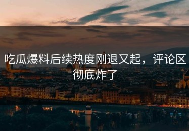 吃瓜爆料后续热度刚退又起，评论区彻底炸了