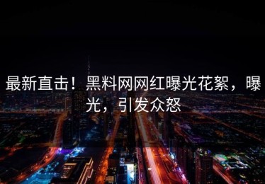 最新直击！黑料网网红曝光花絮，曝光，引发众怒