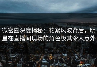 微密圈深度揭秘：花絮风波背后，明星在直播间现场的角色极其令人意外