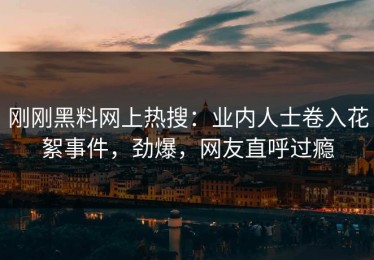 刚刚黑料网上热搜：业内人士卷入花絮事件，劲爆，网友直呼过瘾