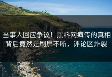 当事人回应争议！黑料网疯传的真相背后竟然是刷屏不断，评论区炸裂