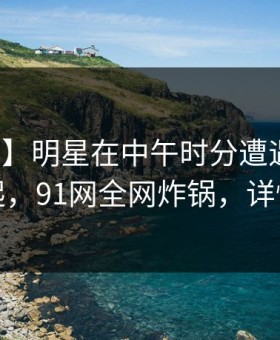 【独家】明星在中午时分遭遇爆料争议四起，91网全网炸锅，详情查看