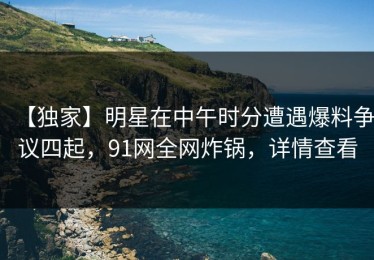 【独家】明星在中午时分遭遇爆料争议四起，91网全网炸锅，详情查看