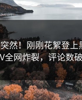 发现太突然！刚刚花絮登上黑料网，大V全网炸裂，评论数破万