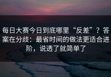 每日大赛今日到底哪里“反差”？答案在分歧：最省时间的做法更适合进阶，说透了就简单了