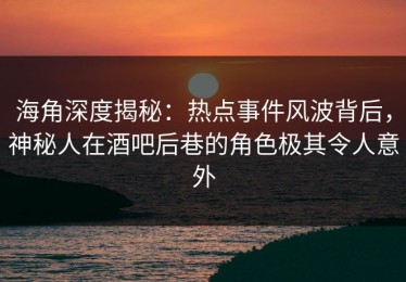 海角深度揭秘：热点事件风波背后，神秘人在酒吧后巷的角色极其令人意外