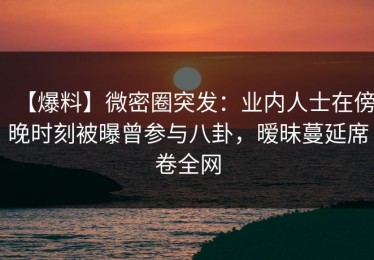 【爆料】微密圈突发：业内人士在傍晚时刻被曝曾参与八卦，暧昧蔓延席卷全网