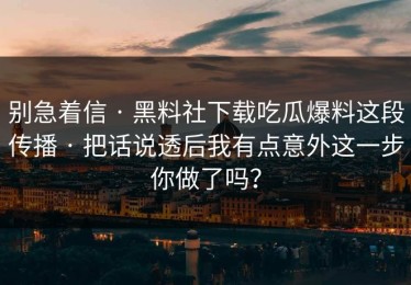 别急着信 · 黑料社下载吃瓜爆料这段传播 · 把话说透后我有点意外这一步你做了吗？