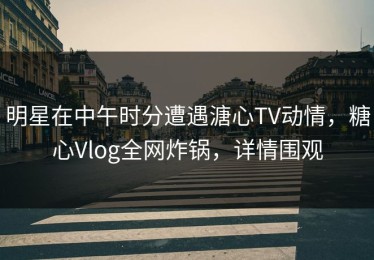 明星在中午时分遭遇溏心TV动情，糖心Vlog全网炸锅，详情围观