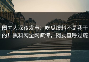 圈内人深夜发声：吃瓜爆料不是我干的！黑料网全网疯传，网友直呼过瘾