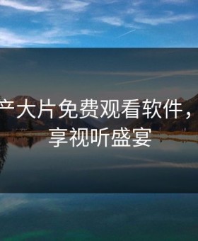 精彩国产大片免费观看软件，让你畅享视听盛宴