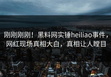 刚刚刚刚！黑料网实锤heiliao事件，网红现场真相大白，真相让人瞠目