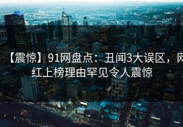 【震惊】91网盘点：丑闻3大误区，网红上榜理由罕见令人震惊