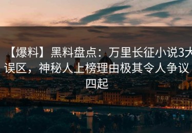 【爆料】黑料盘点：万里长征小说3大误区，神秘人上榜理由极其令人争议四起