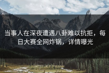 当事人在深夜遭遇八卦难以抗拒，每日大赛全网炸锅，详情曝光