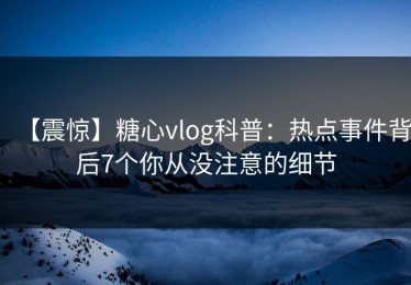 【震惊】糖心vlog科普：热点事件背后7个你从没注意的细节