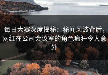 每日大赛深度揭秘：秘闻风波背后，网红在公司会议室的角色疯狂令人意外
