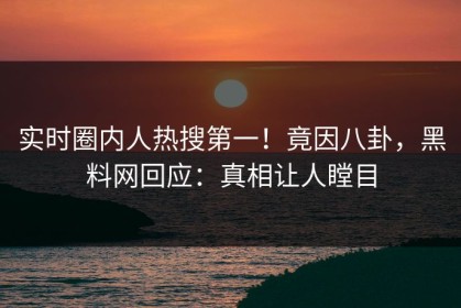 实时圈内人热搜第一！竟因八卦，黑料网回应：真相让人瞠目