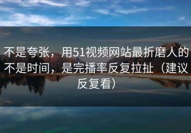 不是夸张，用51视频网站最折磨人的不是时间，是完播率反复拉扯（建议反复看）