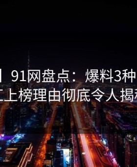 【紧急】91网盘点：爆料3种类型，网红上榜理由彻底令人揭秘
