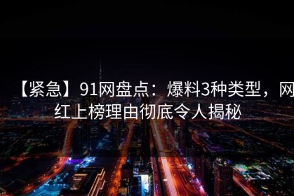 【紧急】91网盘点：爆料3种类型，网红上榜理由彻底令人揭秘