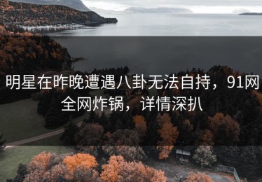 明星在昨晚遭遇八卦无法自持，91网全网炸锅，详情深扒
