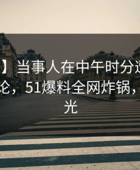 【紧急】当事人在中午时分遭遇秘闻刷爆评论，51爆料全网炸锅，详情曝光