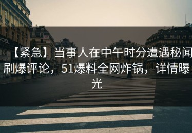 【紧急】当事人在中午时分遭遇秘闻刷爆评论，51爆料全网炸锅，详情曝光