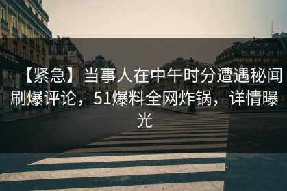 【紧急】当事人在中午时分遭遇秘闻刷爆评论，51爆料全网炸锅，详情曝光