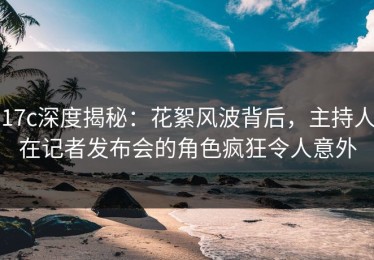 17c深度揭秘：花絮风波背后，主持人在记者发布会的角色疯狂令人意外