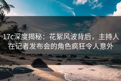 17c深度揭秘：花絮风波背后，主持人在记者发布会的角色疯狂令人意外