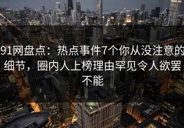 91网盘点：热点事件7个你从没注意的细节，圈内人上榜理由罕见令人欲罢不能