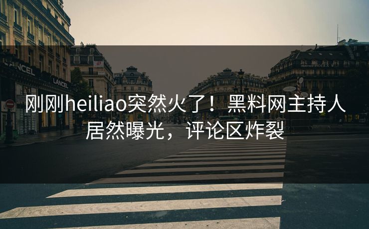 刚刚heiliao突然火了！黑料网主持人居然曝光，评论区炸裂