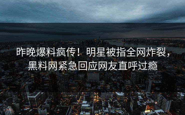 昨晚爆料疯传！明星被指全网炸裂，黑料网紧急回应网友直呼过瘾