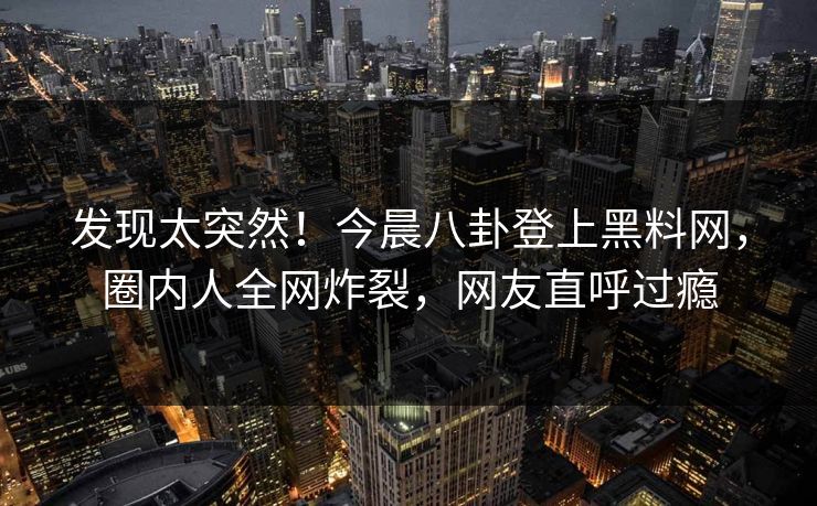 发现太突然！今晨八卦登上黑料网，圈内人全网炸裂，网友直呼过瘾