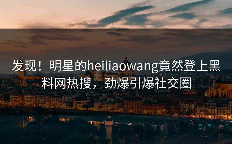 发现！明星的heiliaowang竟然登上黑料网热搜，劲爆引爆社交圈