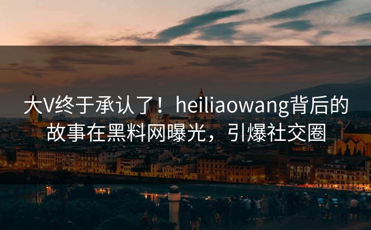 大V终于承认了!heiliaowang背后的故事在黑料网曝光,引爆社交圈 大V终于承认了!heiliaowang背后的故事在黑料网曝光,引爆社交圈