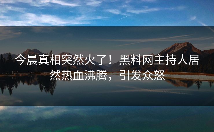 今晨真相突然火了！黑料网主持人居然热血沸腾，引发众怒