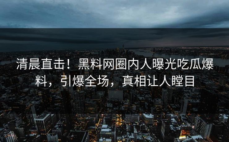 清晨直击！黑料网圈内人曝光吃瓜爆料，引爆全场，真相让人瞠目