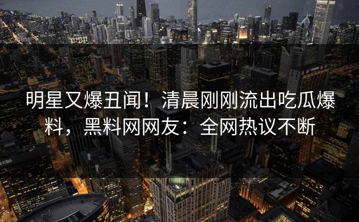 明星又爆丑闻！清晨刚刚流出吃瓜爆料，黑料网网友：全网热议不断