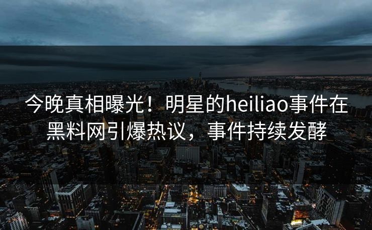 今晚真相曝光！明星的heiliao事件在黑料网引爆热议，事件持续发酵
