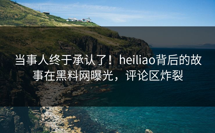 当事人终于承认了！heiliao背后的故事在黑料网曝光，评论区炸裂
