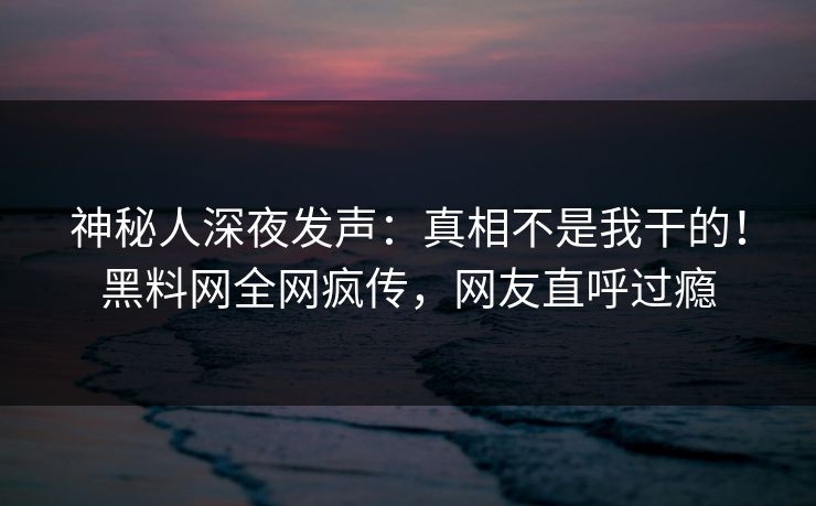 神秘人深夜发声：真相不是我干的！黑料网全网疯传，网友直呼过瘾