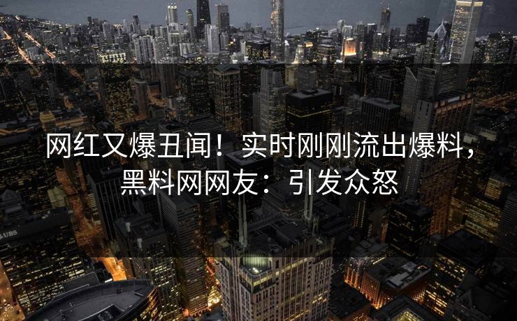 网红又爆丑闻！实时刚刚流出爆料，黑料网网友：引发众怒